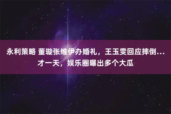 永利策略 董璇张维伊办婚礼，王玉雯回应摔倒…才一天，娱乐圈曝出多个大瓜