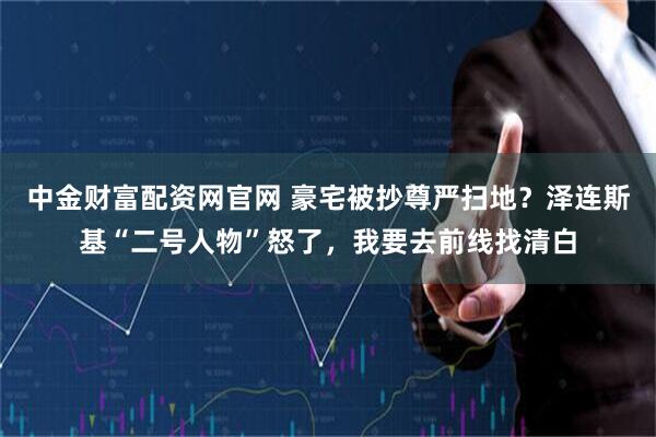 中金财富配资网官网 豪宅被抄尊严扫地？泽连斯基“二号人物”怒了，我要去前线找清白