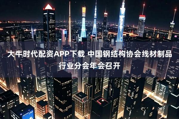 大牛时代配资APP下载 中国钢结构协会线材制品行业分会年会召开