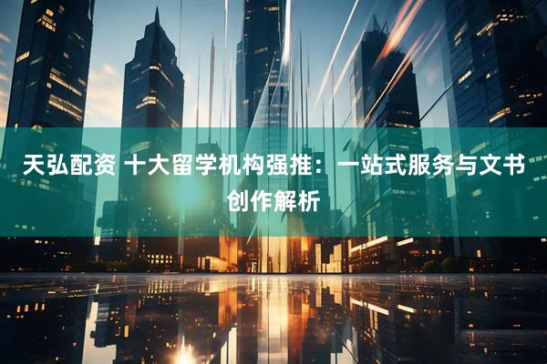 天弘配资 十大留学机构强推：一站式服务与文书创作解析