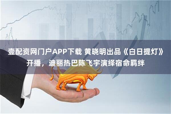 壹配资网门户APP下载 黄晓明出品《白日提灯》开播，迪丽热巴陈飞宇演绎宿命羁绊