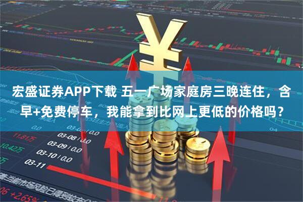 宏盛证券APP下载 五一广场家庭房三晚连住,含早+免费停车,我能拿到比网上更低的价格吗?