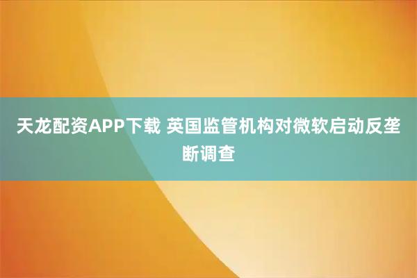 天龙配资APP下载 英国监管机构对微软启动反垄断调查