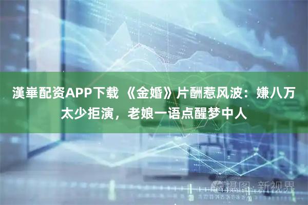 漢崋配资APP下载 《金婚》片酬惹风波：嫌八万太少拒演，老娘一语点醒梦中人