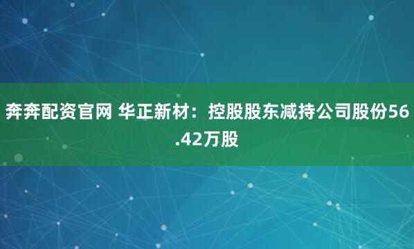 奔奔配资官网 华正新材：控股股东减持公司股份56.42万股