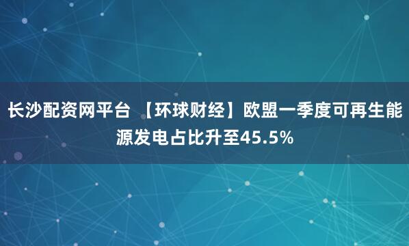 长沙配资网平台 【环球财经】欧盟一季度可再生能源发电占比升至45.5%